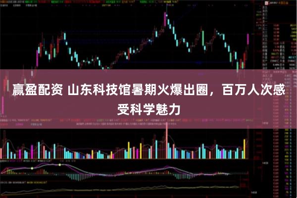 赢盈配资 山东科技馆暑期火爆出圈，百万人次感受科学魅力