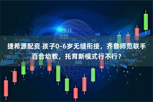 捷希源配资 孩子0-6岁无缝衔接，齐鲁师范联手百合幼教，托育新模式行不行？