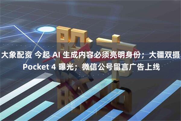 大象配资 今起 AI 生成内容必须亮明身份；大疆双摄 Pocket 4 曝光；微信公号留言广告上线