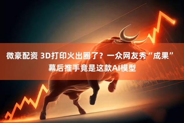 微豪配资 3D打印火出圈了？一众网友秀“成果” 幕后推手竟是这款AI模型