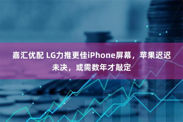 嘉汇优配 LG力推更佳iPhone屏幕，苹果迟迟未决，或需数年才敲定
