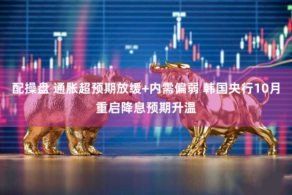 配操盘 通胀超预期放缓+内需偏弱 韩国央行10月重启降息预期升温