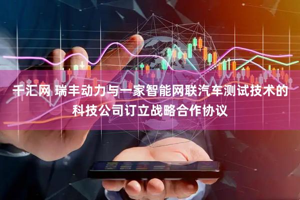 千汇网 瑞丰动力与一家智能网联汽车测试技术的科技公司订立战略合作协议