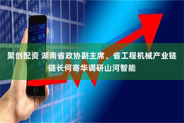 聚创配资 湖南省政协副主席、省工程机械产业链链长何寄华调研山河智能
