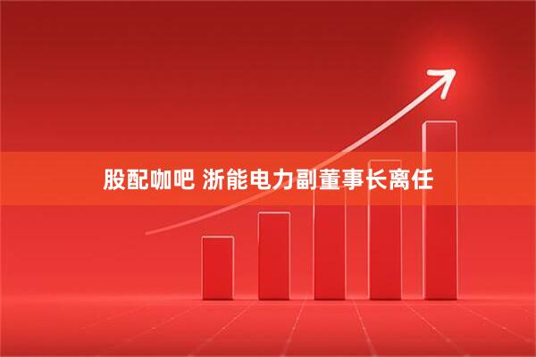 股配咖吧 浙能电力副董事长离任