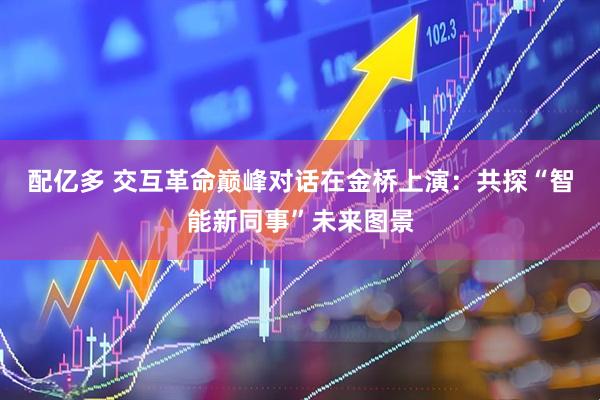 配亿多 交互革命巅峰对话在金桥上演：共探“智能新同事”未来图景