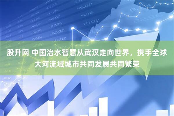 股升网 中国治水智慧从武汉走向世界，携手全球大河流域城市共同发展共同繁荣