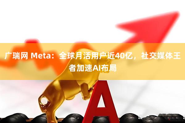 广瑞网 Meta：全球月活用户近40亿，社交媒体王者加速AI布局