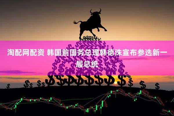 淘配网配资 韩国前国务总理韩德洙宣布参选新一届总统