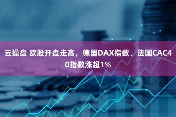 云操盘 欧股开盘走高，德国DAX指数、法国CAC40指数涨超1%