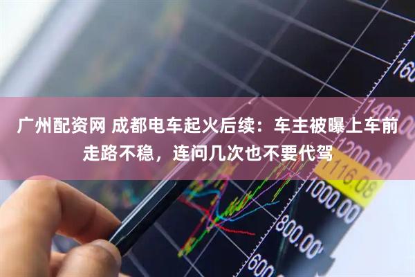 广州配资网 成都电车起火后续:车主被曝上车前走路不稳,连问几次也不要代驾