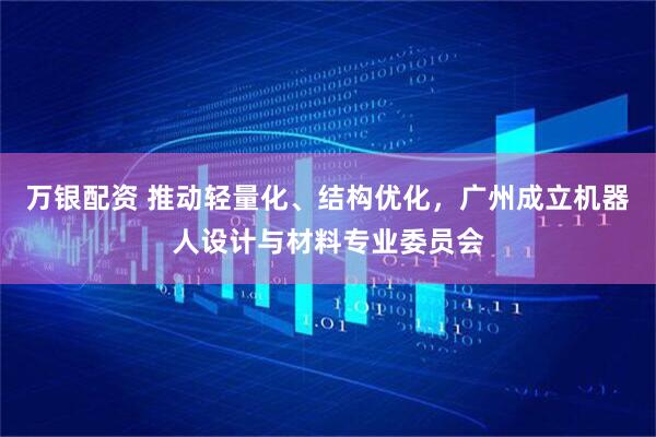 万银配资 推动轻量化、结构优化,广州成立机器人设计与材料专业委员会