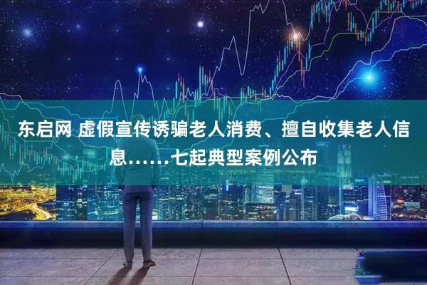 东启网 虚假宣传诱骗老人消费、擅自收集老人信息……七起典型案例公布