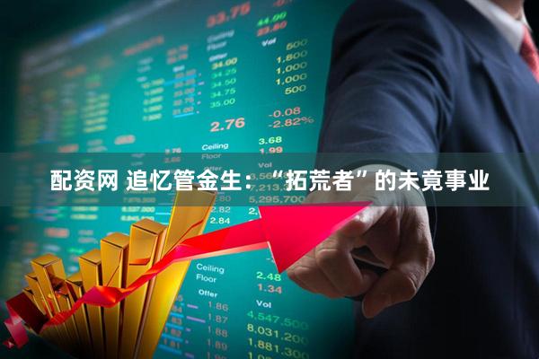 配资网 追忆管金生:“拓荒者”的未竟事业