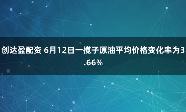 创达盈配资 6月12日一揽子原油平均价格变化率为3.66%
