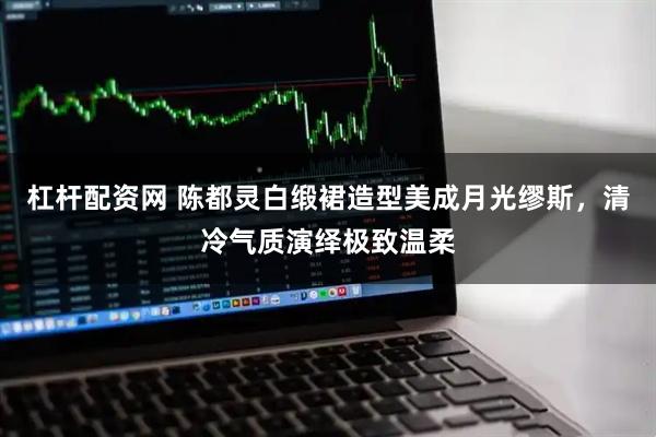 杠杆配资网 陈都灵白缎裙造型美成月光缪斯，清冷气质演绎极致温柔