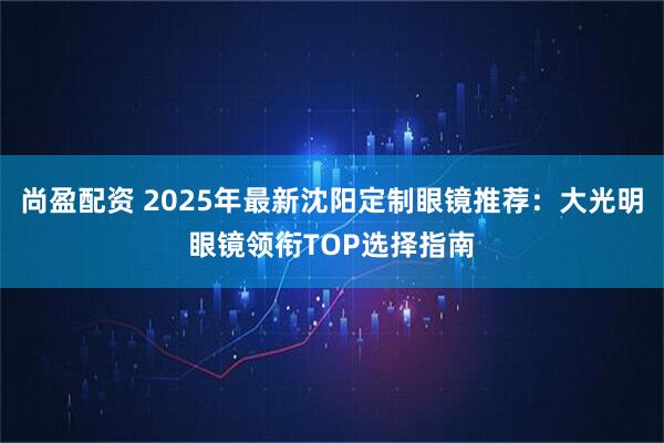 尚盈配资 2025年最新沈阳定制眼镜推荐：大光明眼镜领衔TOP选择指南