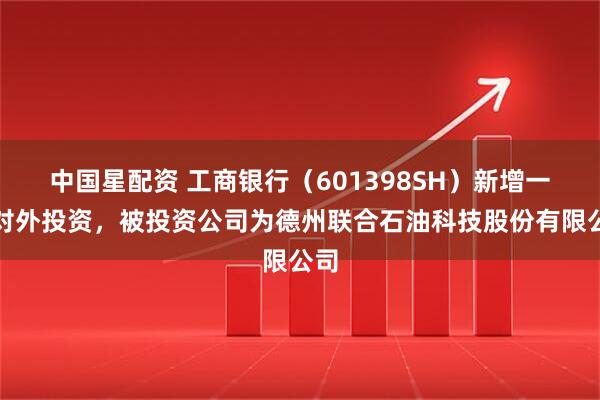 中国星配资 工商银行(601398SH)新增一起对外投资,被投资公司为德州联合石油科技股份有限公司