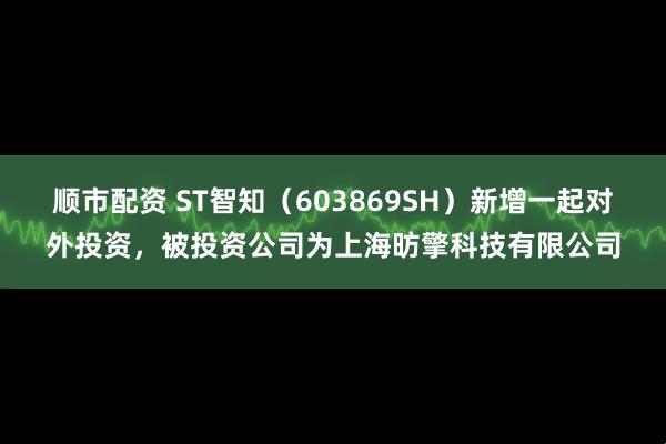 顺市配资 ST智知(603869SH)新增一起对外投资,被投资公司为上海昉擎科技有限公司