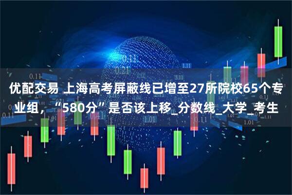 优配交易 上海高考屏蔽线已增至27所院校65个专业组，“580分”是否该上移_分数线_大学_考生