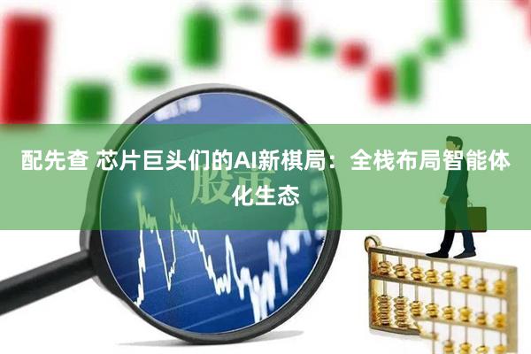 配先查 芯片巨头们的AI新棋局：全栈布局智能体化生态