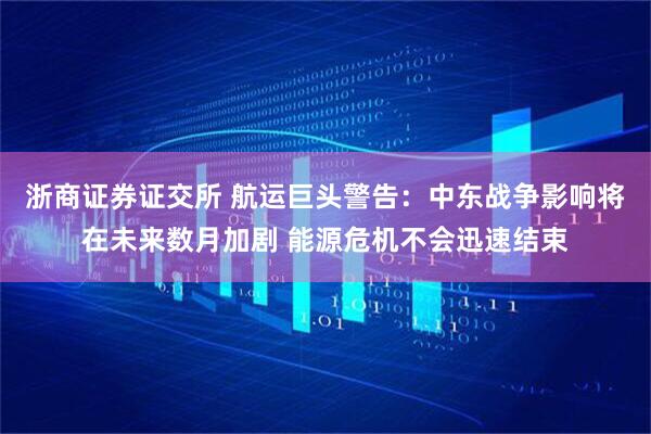 浙商证券证交所 航运巨头警告：中东战争影响将在未来数月加剧 能源危机不会迅速结束