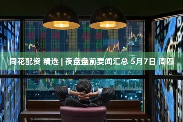 同花配资 精选 | 夜盘盘前要闻汇总 5月7日 周四